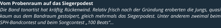 Vom Probenraum auf das Siegerpodest Die Band tonartist hat krftig Rckenwind. Relativ frisch nach der Grndung eroberten die Jungs, quasi kaum aus dem Bandraum gestolpert, gleich mehrmals das Siegerpodest. Unter anderem zweimal beim SPH-Bandcontest und beim Songcontest 100 Beats...