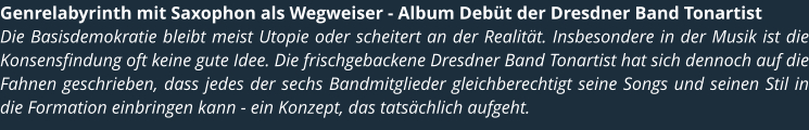 Genrelabyrinth mit Saxophon als Wegweiser - Album Debt der Dresdner Band Tonartist Die Basisdemokratie bleibt meist Utopie oder scheitert an der Realitt. Insbesondere in der Musik ist die Konsensfindung oft keine gute Idee. Die frischgebackene Dresdner Band Tonartist hat sich dennoch auf die Fahnen geschrieben, dass jedes der sechs Bandmitglieder gleichberechtigt seine Songs und seinen Stil in die Formation einbringen kann - ein Konzept, das tatschlich aufgeht.